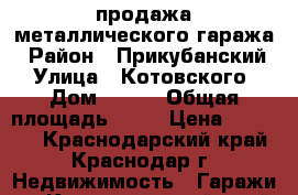 продажа металлического гаража › Район ­ Прикубанский › Улица ­ Котовского › Дом ­ 117 › Общая площадь ­ 18 › Цена ­ 55 000 - Краснодарский край, Краснодар г. Недвижимость » Гаражи   . Краснодарский край,Краснодар г.